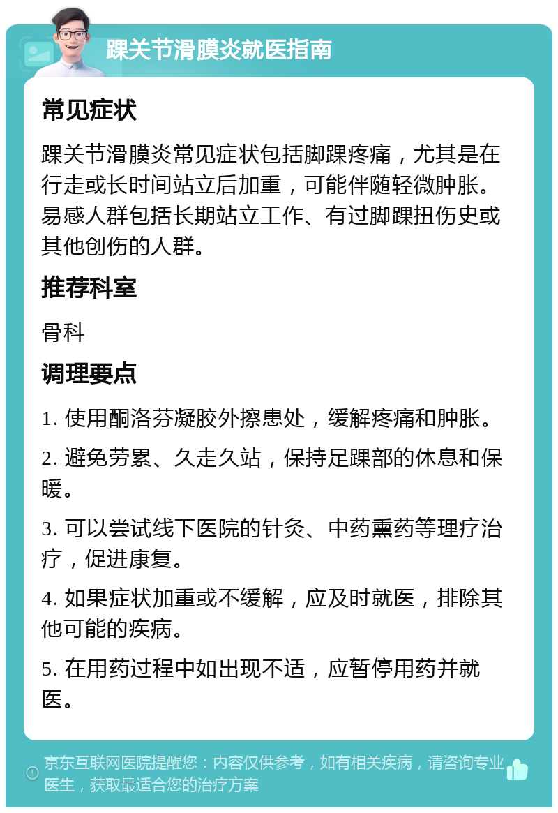 踝关节滑膜炎就医指南 常见症状 踝关节滑膜炎常见症状包括脚踝疼痛，尤其是在行走或长时间站立后加重，可能伴随轻微肿胀。易感人群包括长期站立工作、有过脚踝扭伤史或其他创伤的人群。 推荐科室 骨科 调理要点 1. 使用酮洛芬凝胶外擦患处，缓解疼痛和肿胀。 2. 避免劳累、久走久站，保持足踝部的休息和保暖。 3. 可以尝试线下医院的针灸、中药熏药等理疗治疗，促进康复。 4. 如果症状加重或不缓解，应及时就医，排除其他可能的疾病。 5. 在用药过程中如出现不适，应暂停用药并就医。