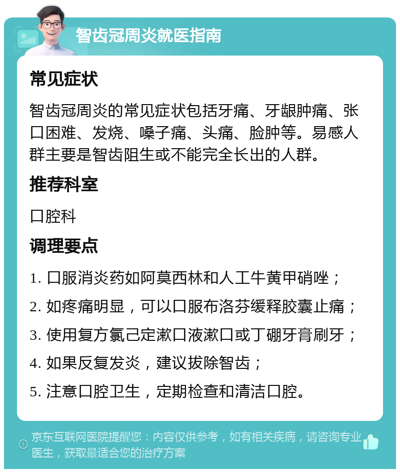 智齿冠周炎就医指南 常见症状 智齿冠周炎的常见症状包括牙痛、牙龈肿痛、张口困难、发烧、嗓子痛、头痛、脸肿等。易感人群主要是智齿阻生或不能完全长出的人群。 推荐科室 口腔科 调理要点 1. 口服消炎药如阿莫西林和人工牛黄甲硝唑； 2. 如疼痛明显，可以口服布洛芬缓释胶囊止痛； 3. 使用复方氯己定漱口液漱口或丁硼牙膏刷牙； 4. 如果反复发炎，建议拔除智齿； 5. 注意口腔卫生，定期检查和清洁口腔。