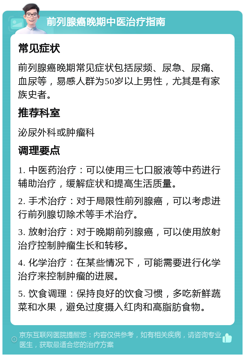 前列腺癌晚期中医治疗指南 常见症状 前列腺癌晚期常见症状包括尿频、尿急、尿痛、血尿等，易感人群为50岁以上男性，尤其是有家族史者。 推荐科室 泌尿外科或肿瘤科 调理要点 1. 中医药治疗：可以使用三七口服液等中药进行辅助治疗，缓解症状和提高生活质量。 2. 手术治疗：对于局限性前列腺癌，可以考虑进行前列腺切除术等手术治疗。 3. 放射治疗：对于晚期前列腺癌，可以使用放射治疗控制肿瘤生长和转移。 4. 化学治疗：在某些情况下，可能需要进行化学治疗来控制肿瘤的进展。 5. 饮食调理：保持良好的饮食习惯，多吃新鲜蔬菜和水果，避免过度摄入红肉和高脂肪食物。