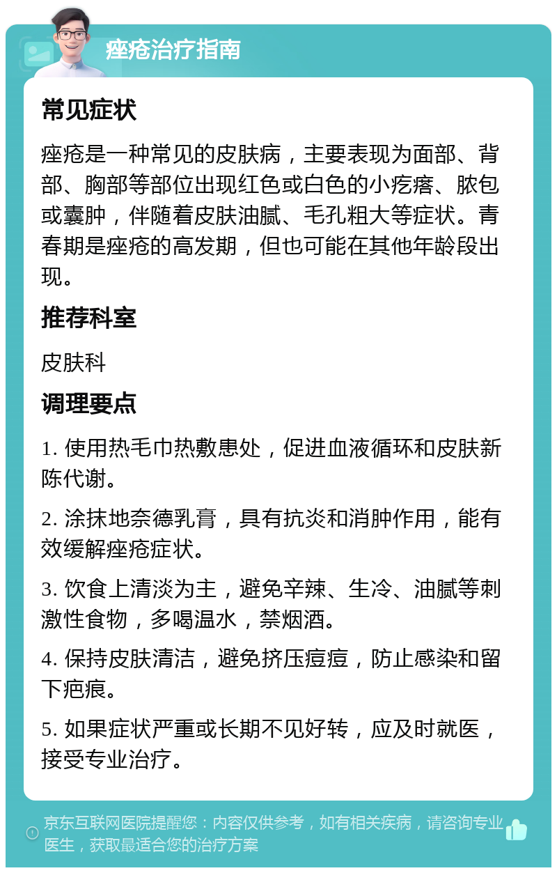 痤疮治疗指南 常见症状 痤疮是一种常见的皮肤病，主要表现为面部、背部、胸部等部位出现红色或白色的小疙瘩、脓包或囊肿，伴随着皮肤油腻、毛孔粗大等症状。青春期是痤疮的高发期，但也可能在其他年龄段出现。 推荐科室 皮肤科 调理要点 1. 使用热毛巾热敷患处，促进血液循环和皮肤新陈代谢。 2. 涂抹地奈德乳膏，具有抗炎和消肿作用，能有效缓解痤疮症状。 3. 饮食上清淡为主，避免辛辣、生冷、油腻等刺激性食物，多喝温水，禁烟酒。 4. 保持皮肤清洁，避免挤压痘痘，防止感染和留下疤痕。 5. 如果症状严重或长期不见好转，应及时就医，接受专业治疗。