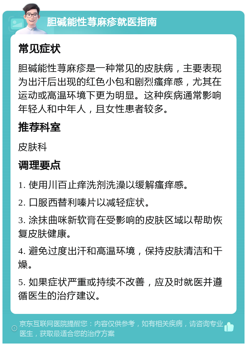 胆碱能性荨麻疹就医指南 常见症状 胆碱能性荨麻疹是一种常见的皮肤病，主要表现为出汗后出现的红色小包和剧烈瘙痒感，尤其在运动或高温环境下更为明显。这种疾病通常影响年轻人和中年人，且女性患者较多。 推荐科室 皮肤科 调理要点 1. 使用川百止痒洗剂洗澡以缓解瘙痒感。 2. 口服西替利嗪片以减轻症状。 3. 涂抹曲咪新软膏在受影响的皮肤区域以帮助恢复皮肤健康。 4. 避免过度出汗和高温环境，保持皮肤清洁和干燥。 5. 如果症状严重或持续不改善，应及时就医并遵循医生的治疗建议。