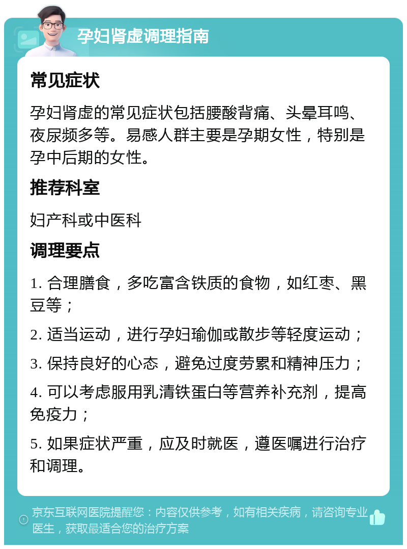 孕妇肾虚调理指南 常见症状 孕妇肾虚的常见症状包括腰酸背痛、头晕耳鸣、夜尿频多等。易感人群主要是孕期女性，特别是孕中后期的女性。 推荐科室 妇产科或中医科 调理要点 1. 合理膳食，多吃富含铁质的食物，如红枣、黑豆等； 2. 适当运动，进行孕妇瑜伽或散步等轻度运动； 3. 保持良好的心态，避免过度劳累和精神压力； 4. 可以考虑服用乳清铁蛋白等营养补充剂，提高免疫力； 5. 如果症状严重，应及时就医，遵医嘱进行治疗和调理。