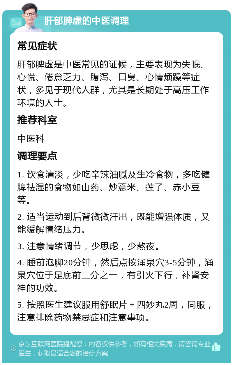 肝郁脾虚的中医调理 常见症状 肝郁脾虚是中医常见的证候，主要表现为失眠、心慌、倦怠乏力、腹泻、口臭、心情烦躁等症状，多见于现代人群，尤其是长期处于高压工作环境的人士。 推荐科室 中医科 调理要点 1. 饮食清淡，少吃辛辣油腻及生冷食物，多吃健脾祛湿的食物如山药、炒薏米、莲子、赤小豆等。 2. 适当运动到后背微微汗出，既能增强体质，又能缓解情绪压力。 3. 注意情绪调节，少思虑，少熬夜。 4. 睡前泡脚20分钟，然后点按涌泉穴3-5分钟，涌泉穴位于足底前三分之一，有引火下行，补肾安神的功效。 5. 按照医生建议服用舒眠片＋四妙丸2周，同服，注意排除药物禁忌症和注意事项。