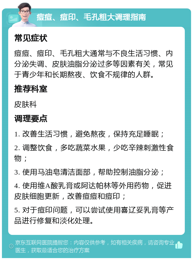 痘痘、痘印、毛孔粗大调理指南 常见症状 痘痘、痘印、毛孔粗大通常与不良生活习惯、内分泌失调、皮肤油脂分泌过多等因素有关，常见于青少年和长期熬夜、饮食不规律的人群。 推荐科室 皮肤科 调理要点 1. 改善生活习惯，避免熬夜，保持充足睡眠； 2. 调整饮食，多吃蔬菜水果，少吃辛辣刺激性食物； 3. 使用马油皂清洁面部，帮助控制油脂分泌； 4. 使用维A酸乳膏或阿达帕林等外用药物，促进皮肤细胞更新，改善痘痘和痘印； 5. 对于痘印问题，可以尝试使用喜辽妥乳膏等产品进行修复和淡化处理。