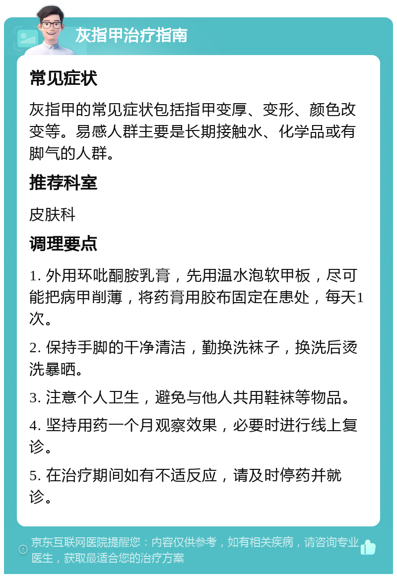 灰指甲治疗指南 常见症状 灰指甲的常见症状包括指甲变厚、变形、颜色改变等。易感人群主要是长期接触水、化学品或有脚气的人群。 推荐科室 皮肤科 调理要点 1. 外用环吡酮胺乳膏，先用温水泡软甲板，尽可能把病甲削薄，将药膏用胶布固定在患处，每天1次。 2. 保持手脚的干净清洁，勤换洗袜子，换洗后烫洗暴晒。 3. 注意个人卫生，避免与他人共用鞋袜等物品。 4. 坚持用药一个月观察效果，必要时进行线上复诊。 5. 在治疗期间如有不适反应，请及时停药并就诊。