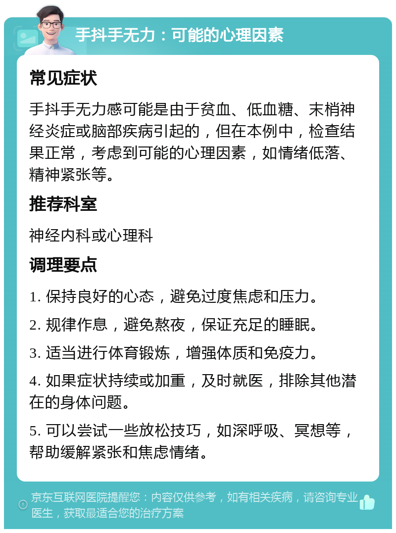 手抖手无力：可能的心理因素 常见症状 手抖手无力感可能是由于贫血、低血糖、末梢神经炎症或脑部疾病引起的，但在本例中，检查结果正常，考虑到可能的心理因素，如情绪低落、精神紧张等。 推荐科室 神经内科或心理科 调理要点 1. 保持良好的心态，避免过度焦虑和压力。 2. 规律作息，避免熬夜，保证充足的睡眠。 3. 适当进行体育锻炼，增强体质和免疫力。 4. 如果症状持续或加重，及时就医，排除其他潜在的身体问题。 5. 可以尝试一些放松技巧，如深呼吸、冥想等，帮助缓解紧张和焦虑情绪。