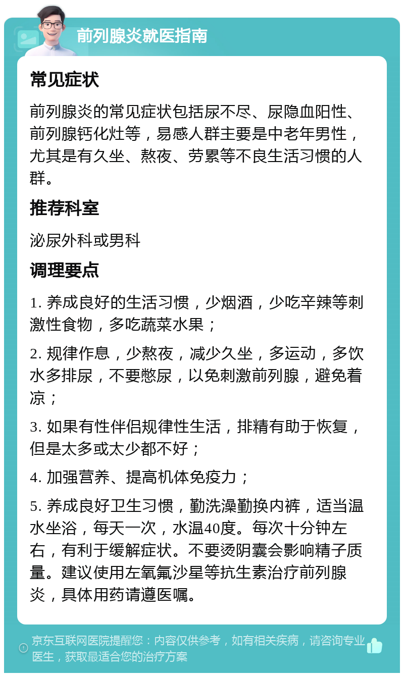 前列腺炎就医指南 常见症状 前列腺炎的常见症状包括尿不尽、尿隐血阳性、前列腺钙化灶等，易感人群主要是中老年男性，尤其是有久坐、熬夜、劳累等不良生活习惯的人群。 推荐科室 泌尿外科或男科 调理要点 1. 养成良好的生活习惯，少烟酒，少吃辛辣等刺激性食物，多吃蔬菜水果； 2. 规律作息，少熬夜，减少久坐，多运动，多饮水多排尿，不要憋尿，以免刺激前列腺，避免着凉； 3. 如果有性伴侣规律性生活，排精有助于恢复，但是太多或太少都不好； 4. 加强营养、提高机体免疫力； 5. 养成良好卫生习惯，勤洗澡勤换内裤，适当温水坐浴，每天一次，水温40度。每次十分钟左右，有利于缓解症状。不要烫阴囊会影响精子质量。建议使用左氧氟沙星等抗生素治疗前列腺炎，具体用药请遵医嘱。