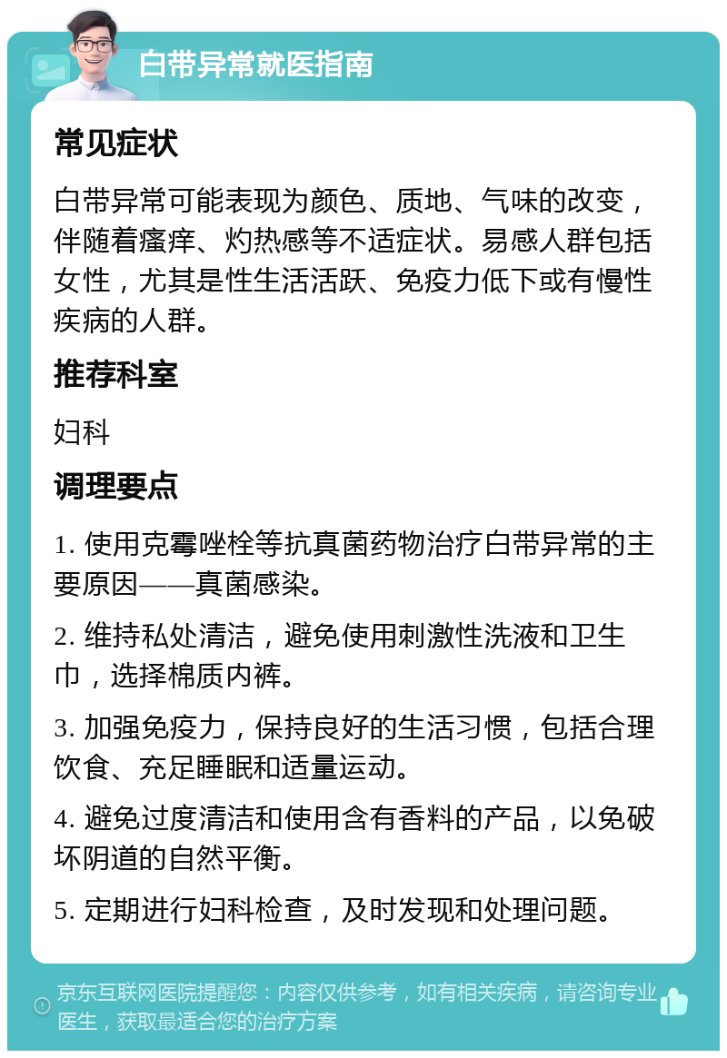 白带异常就医指南 常见症状 白带异常可能表现为颜色、质地、气味的改变，伴随着瘙痒、灼热感等不适症状。易感人群包括女性，尤其是性生活活跃、免疫力低下或有慢性疾病的人群。 推荐科室 妇科 调理要点 1. 使用克霉唑栓等抗真菌药物治疗白带异常的主要原因——真菌感染。 2. 维持私处清洁，避免使用刺激性洗液和卫生巾，选择棉质内裤。 3. 加强免疫力，保持良好的生活习惯，包括合理饮食、充足睡眠和适量运动。 4. 避免过度清洁和使用含有香料的产品，以免破坏阴道的自然平衡。 5. 定期进行妇科检查，及时发现和处理问题。