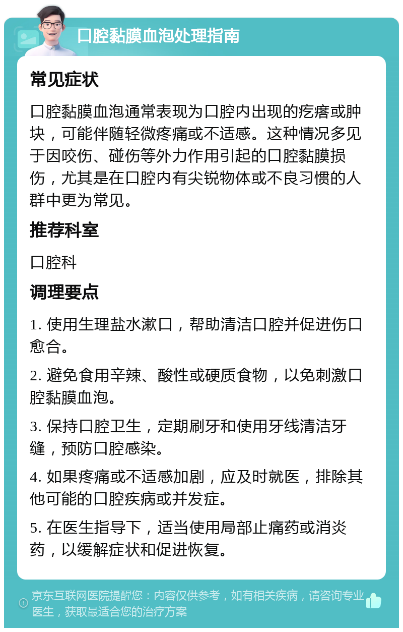 口腔黏膜血泡处理指南 常见症状 口腔黏膜血泡通常表现为口腔内出现的疙瘩或肿块，可能伴随轻微疼痛或不适感。这种情况多见于因咬伤、碰伤等外力作用引起的口腔黏膜损伤，尤其是在口腔内有尖锐物体或不良习惯的人群中更为常见。 推荐科室 口腔科 调理要点 1. 使用生理盐水漱口，帮助清洁口腔并促进伤口愈合。 2. 避免食用辛辣、酸性或硬质食物，以免刺激口腔黏膜血泡。 3. 保持口腔卫生，定期刷牙和使用牙线清洁牙缝，预防口腔感染。 4. 如果疼痛或不适感加剧，应及时就医，排除其他可能的口腔疾病或并发症。 5. 在医生指导下，适当使用局部止痛药或消炎药，以缓解症状和促进恢复。