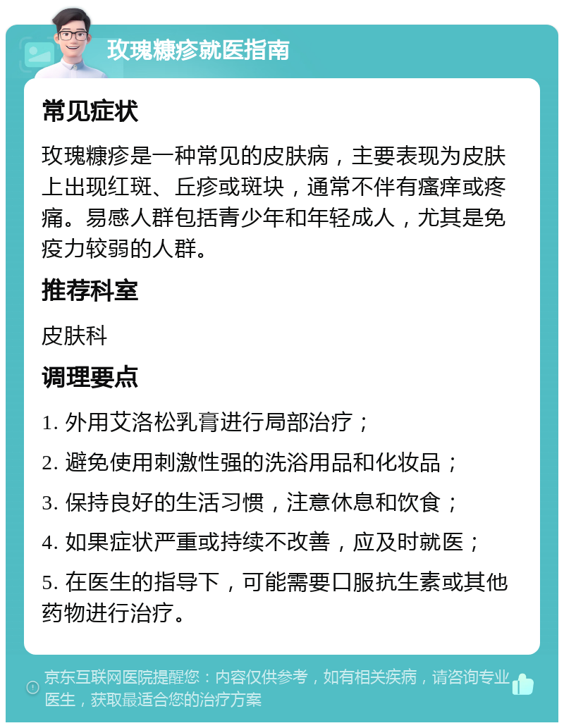 玫瑰糠疹就医指南 常见症状 玫瑰糠疹是一种常见的皮肤病，主要表现为皮肤上出现红斑、丘疹或斑块，通常不伴有瘙痒或疼痛。易感人群包括青少年和年轻成人，尤其是免疫力较弱的人群。 推荐科室 皮肤科 调理要点 1. 外用艾洛松乳膏进行局部治疗； 2. 避免使用刺激性强的洗浴用品和化妆品； 3. 保持良好的生活习惯，注意休息和饮食； 4. 如果症状严重或持续不改善，应及时就医； 5. 在医生的指导下，可能需要口服抗生素或其他药物进行治疗。