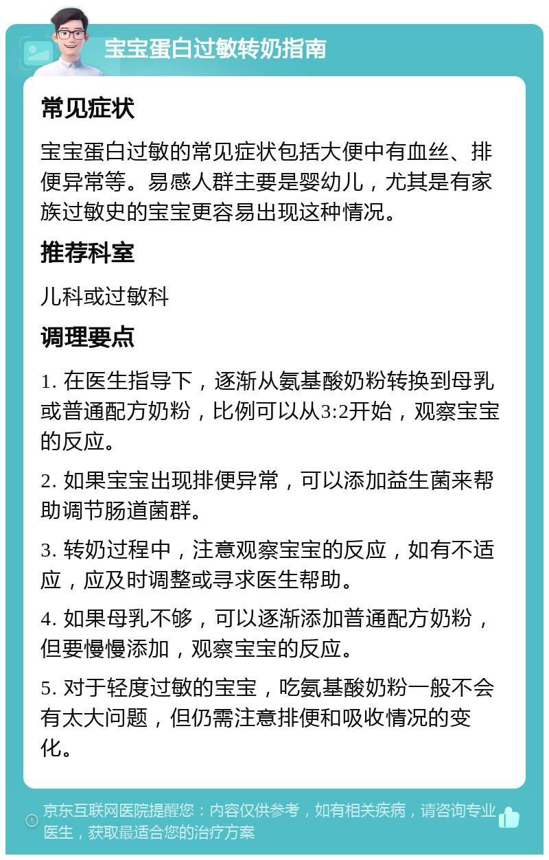 宝宝蛋白过敏转奶指南 常见症状 宝宝蛋白过敏的常见症状包括大便中有血丝、排便异常等。易感人群主要是婴幼儿，尤其是有家族过敏史的宝宝更容易出现这种情况。 推荐科室 儿科或过敏科 调理要点 1. 在医生指导下，逐渐从氨基酸奶粉转换到母乳或普通配方奶粉，比例可以从3:2开始，观察宝宝的反应。 2. 如果宝宝出现排便异常，可以添加益生菌来帮助调节肠道菌群。 3. 转奶过程中，注意观察宝宝的反应，如有不适应，应及时调整或寻求医生帮助。 4. 如果母乳不够，可以逐渐添加普通配方奶粉，但要慢慢添加，观察宝宝的反应。 5. 对于轻度过敏的宝宝，吃氨基酸奶粉一般不会有太大问题，但仍需注意排便和吸收情况的变化。