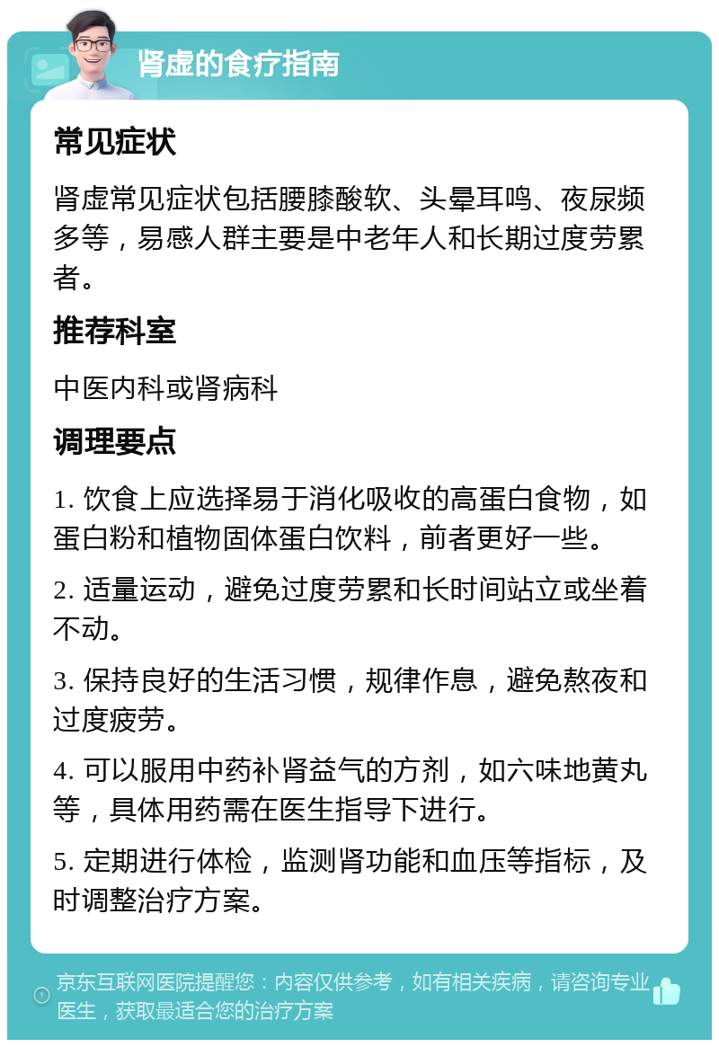 肾虚的食疗指南 常见症状 肾虚常见症状包括腰膝酸软、头晕耳鸣、夜尿频多等，易感人群主要是中老年人和长期过度劳累者。 推荐科室 中医内科或肾病科 调理要点 1. 饮食上应选择易于消化吸收的高蛋白食物，如蛋白粉和植物固体蛋白饮料，前者更好一些。 2. 适量运动，避免过度劳累和长时间站立或坐着不动。 3. 保持良好的生活习惯，规律作息，避免熬夜和过度疲劳。 4. 可以服用中药补肾益气的方剂，如六味地黄丸等，具体用药需在医生指导下进行。 5. 定期进行体检，监测肾功能和血压等指标，及时调整治疗方案。