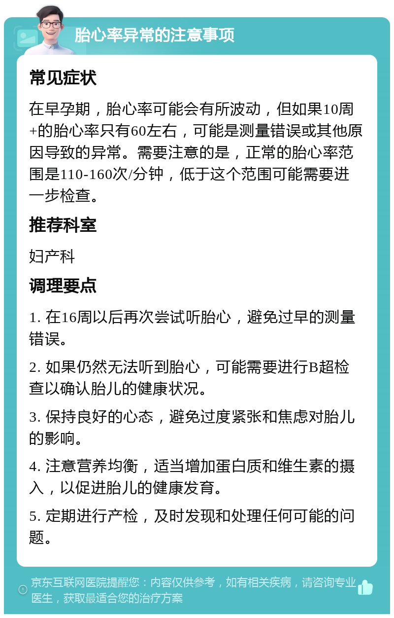 胎心率异常的注意事项 常见症状 在早孕期，胎心率可能会有所波动，但如果10周+的胎心率只有60左右，可能是测量错误或其他原因导致的异常。需要注意的是，正常的胎心率范围是110-160次/分钟，低于这个范围可能需要进一步检查。 推荐科室 妇产科 调理要点 1. 在16周以后再次尝试听胎心，避免过早的测量错误。 2. 如果仍然无法听到胎心，可能需要进行B超检查以确认胎儿的健康状况。 3. 保持良好的心态，避免过度紧张和焦虑对胎儿的影响。 4. 注意营养均衡，适当增加蛋白质和维生素的摄入，以促进胎儿的健康发育。 5. 定期进行产检，及时发现和处理任何可能的问题。