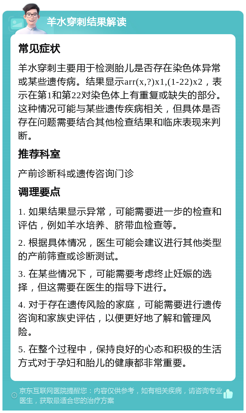 羊水穿刺结果解读 常见症状 羊水穿刺主要用于检测胎儿是否存在染色体异常或某些遗传病。结果显示arr(x,?)x1,(1-22)x2，表示在第1和第22对染色体上有重复或缺失的部分。这种情况可能与某些遗传疾病相关，但具体是否存在问题需要结合其他检查结果和临床表现来判断。 推荐科室 产前诊断科或遗传咨询门诊 调理要点 1. 如果结果显示异常，可能需要进一步的检查和评估，例如羊水培养、脐带血检查等。 2. 根据具体情况，医生可能会建议进行其他类型的产前筛查或诊断测试。 3. 在某些情况下，可能需要考虑终止妊娠的选择，但这需要在医生的指导下进行。 4. 对于存在遗传风险的家庭，可能需要进行遗传咨询和家族史评估，以便更好地了解和管理风险。 5. 在整个过程中，保持良好的心态和积极的生活方式对于孕妇和胎儿的健康都非常重要。