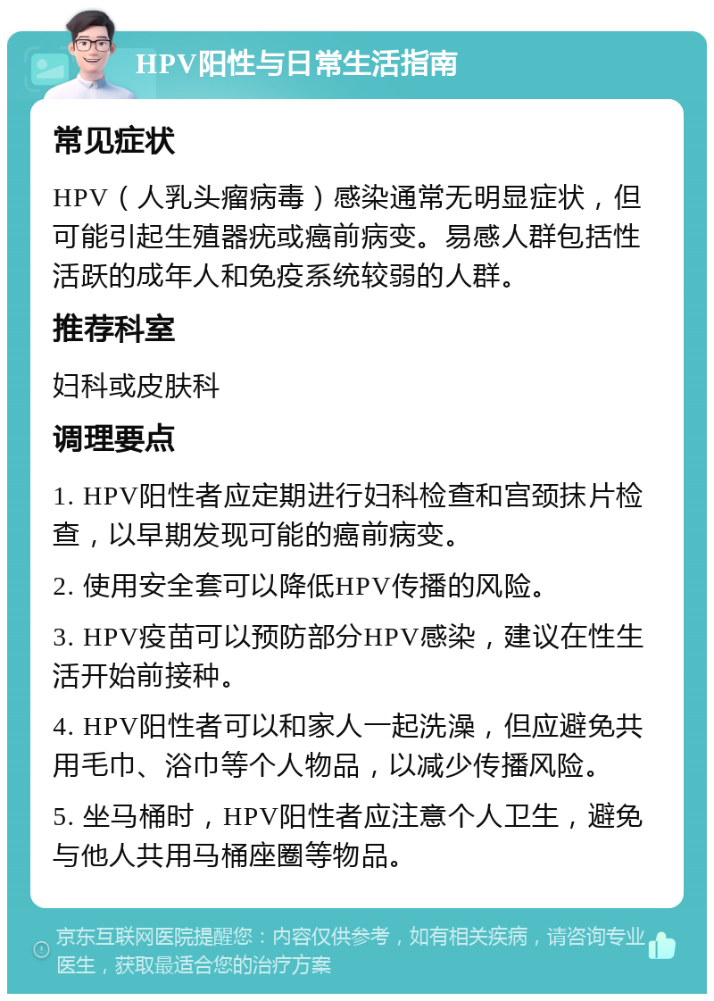 HPV阳性与日常生活指南 常见症状 HPV（人乳头瘤病毒）感染通常无明显症状，但可能引起生殖器疣或癌前病变。易感人群包括性活跃的成年人和免疫系统较弱的人群。 推荐科室 妇科或皮肤科 调理要点 1. HPV阳性者应定期进行妇科检查和宫颈抹片检查，以早期发现可能的癌前病变。 2. 使用安全套可以降低HPV传播的风险。 3. HPV疫苗可以预防部分HPV感染，建议在性生活开始前接种。 4. HPV阳性者可以和家人一起洗澡，但应避免共用毛巾、浴巾等个人物品，以减少传播风险。 5. 坐马桶时，HPV阳性者应注意个人卫生，避免与他人共用马桶座圈等物品。