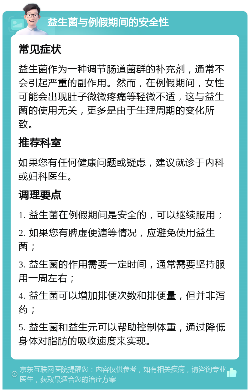 益生菌与例假期间的安全性 常见症状 益生菌作为一种调节肠道菌群的补充剂，通常不会引起严重的副作用。然而，在例假期间，女性可能会出现肚子微微疼痛等轻微不适，这与益生菌的使用无关，更多是由于生理周期的变化所致。 推荐科室 如果您有任何健康问题或疑虑，建议就诊于内科或妇科医生。 调理要点 1. 益生菌在例假期间是安全的，可以继续服用； 2. 如果您有脾虚便溏等情况，应避免使用益生菌； 3. 益生菌的作用需要一定时间，通常需要坚持服用一周左右； 4. 益生菌可以增加排便次数和排便量，但并非泻药； 5. 益生菌和益生元可以帮助控制体重，通过降低身体对脂肪的吸收速度来实现。