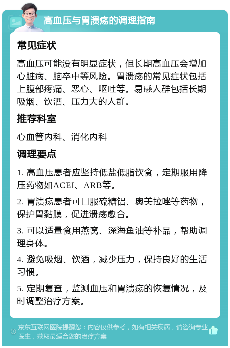 高血压与胃溃疡的调理指南 常见症状 高血压可能没有明显症状，但长期高血压会增加心脏病、脑卒中等风险。胃溃疡的常见症状包括上腹部疼痛、恶心、呕吐等。易感人群包括长期吸烟、饮酒、压力大的人群。 推荐科室 心血管内科、消化内科 调理要点 1. 高血压患者应坚持低盐低脂饮食，定期服用降压药物如ACEI、ARB等。 2. 胃溃疡患者可口服硫糖铝、奥美拉唑等药物，保护胃黏膜，促进溃疡愈合。 3. 可以适量食用燕窝、深海鱼油等补品，帮助调理身体。 4. 避免吸烟、饮酒，减少压力，保持良好的生活习惯。 5. 定期复查，监测血压和胃溃疡的恢复情况，及时调整治疗方案。