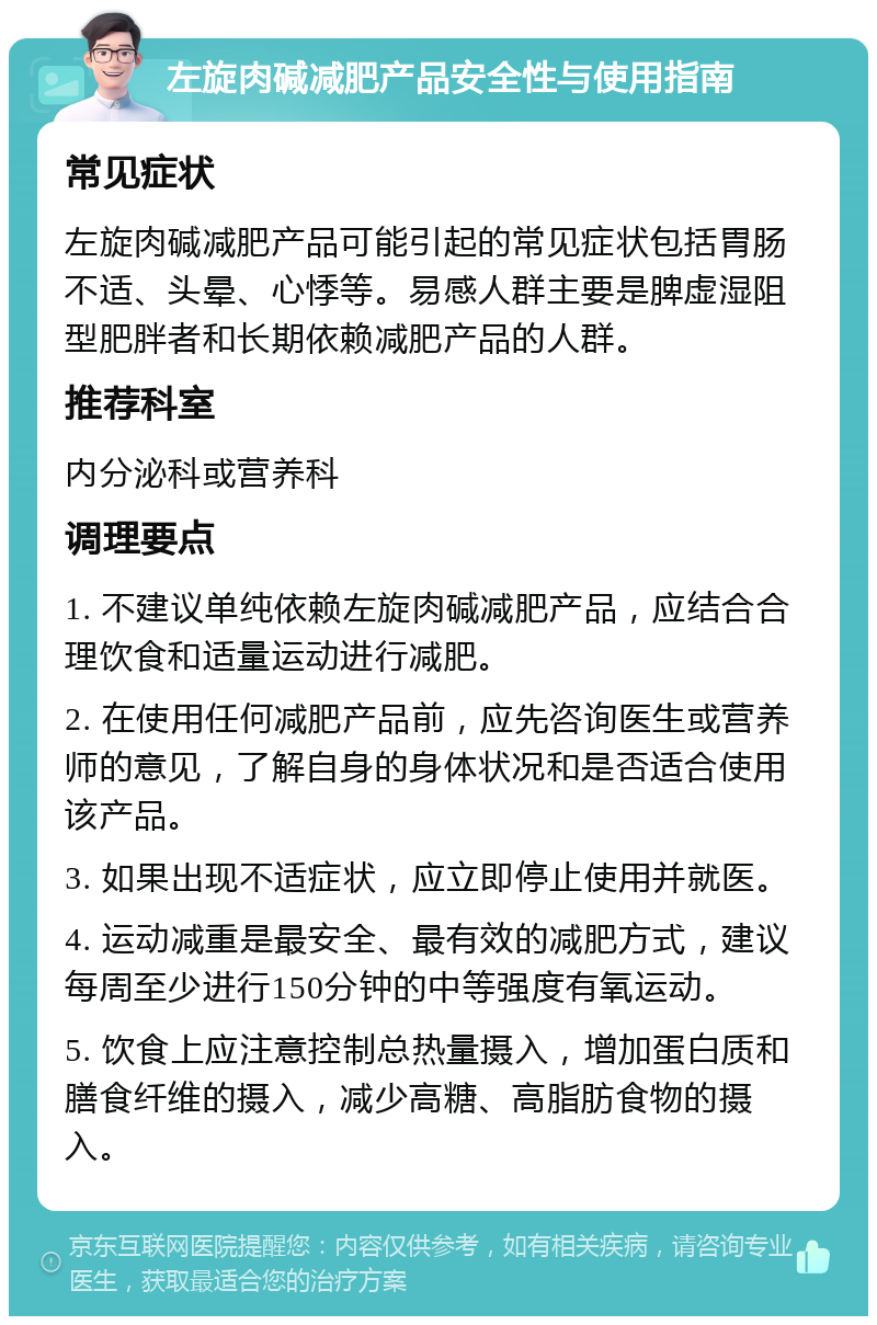 左旋肉碱减肥产品安全性与使用指南 常见症状 左旋肉碱减肥产品可能引起的常见症状包括胃肠不适、头晕、心悸等。易感人群主要是脾虚湿阻型肥胖者和长期依赖减肥产品的人群。 推荐科室 内分泌科或营养科 调理要点 1. 不建议单纯依赖左旋肉碱减肥产品，应结合合理饮食和适量运动进行减肥。 2. 在使用任何减肥产品前，应先咨询医生或营养师的意见，了解自身的身体状况和是否适合使用该产品。 3. 如果出现不适症状，应立即停止使用并就医。 4. 运动减重是最安全、最有效的减肥方式，建议每周至少进行150分钟的中等强度有氧运动。 5. 饮食上应注意控制总热量摄入，增加蛋白质和膳食纤维的摄入，减少高糖、高脂肪食物的摄入。