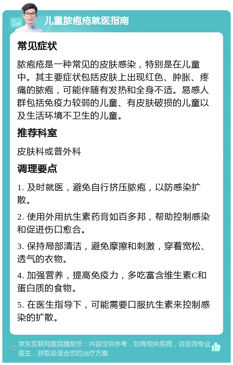 儿童脓疱疮就医指南 常见症状 脓疱疮是一种常见的皮肤感染，特别是在儿童中。其主要症状包括皮肤上出现红色、肿胀、疼痛的脓疱，可能伴随有发热和全身不适。易感人群包括免疫力较弱的儿童、有皮肤破损的儿童以及生活环境不卫生的儿童。 推荐科室 皮肤科或普外科 调理要点 1. 及时就医，避免自行挤压脓疱，以防感染扩散。 2. 使用外用抗生素药膏如百多邦，帮助控制感染和促进伤口愈合。 3. 保持局部清洁，避免摩擦和刺激，穿着宽松、透气的衣物。 4. 加强营养，提高免疫力，多吃富含维生素C和蛋白质的食物。 5. 在医生指导下，可能需要口服抗生素来控制感染的扩散。