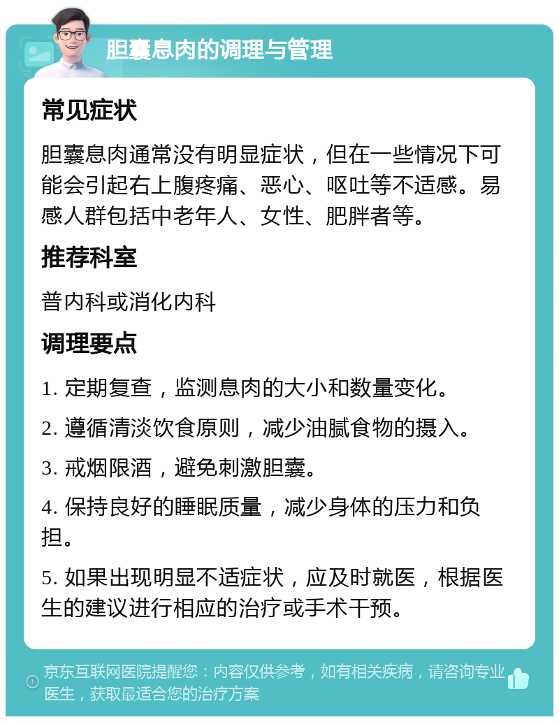 胆囊息肉的调理与管理 常见症状 胆囊息肉通常没有明显症状，但在一些情况下可能会引起右上腹疼痛、恶心、呕吐等不适感。易感人群包括中老年人、女性、肥胖者等。 推荐科室 普内科或消化内科 调理要点 1. 定期复查，监测息肉的大小和数量变化。 2. 遵循清淡饮食原则，减少油腻食物的摄入。 3. 戒烟限酒，避免刺激胆囊。 4. 保持良好的睡眠质量，减少身体的压力和负担。 5. 如果出现明显不适症状，应及时就医，根据医生的建议进行相应的治疗或手术干预。