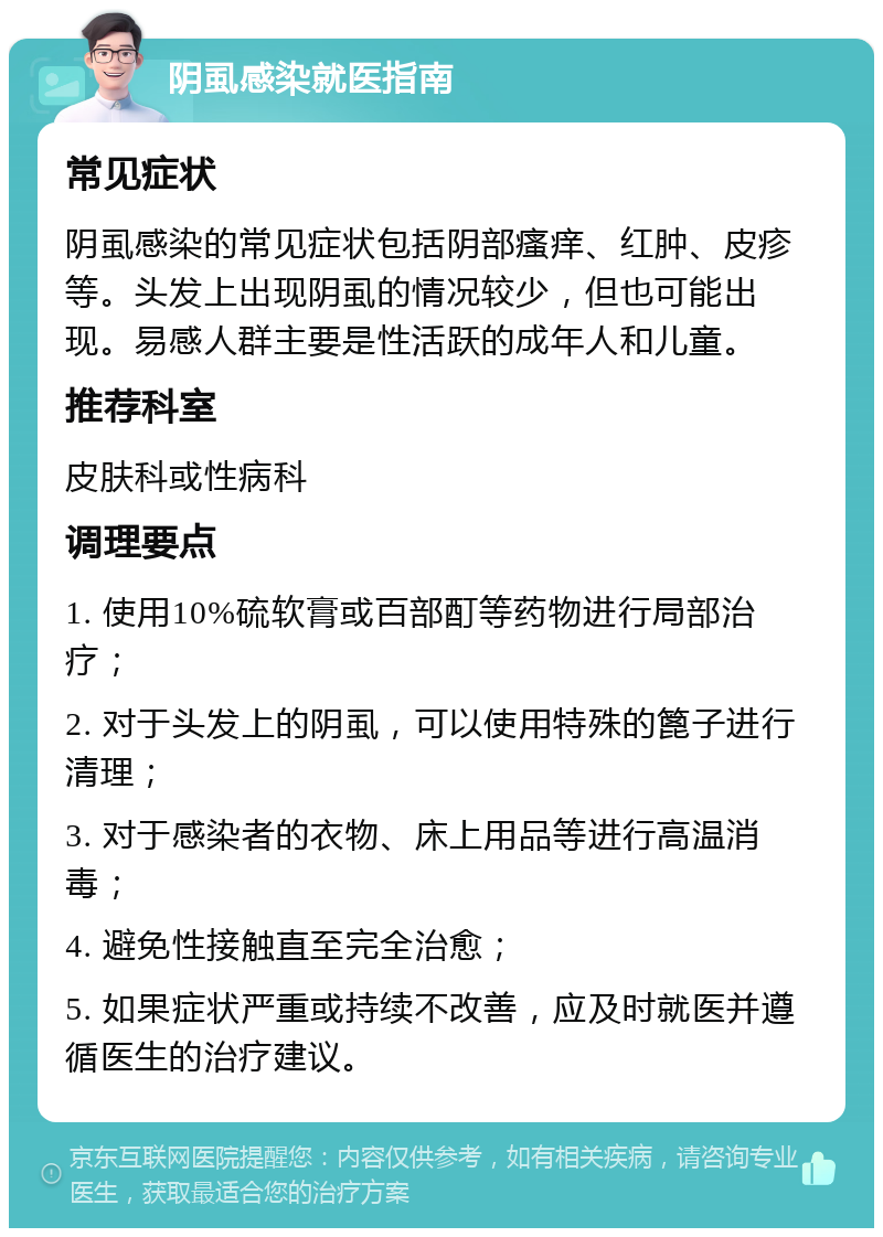 阴虱感染就医指南 常见症状 阴虱感染的常见症状包括阴部瘙痒、红肿、皮疹等。头发上出现阴虱的情况较少，但也可能出现。易感人群主要是性活跃的成年人和儿童。 推荐科室 皮肤科或性病科 调理要点 1. 使用10%硫软膏或百部酊等药物进行局部治疗； 2. 对于头发上的阴虱，可以使用特殊的篦子进行清理； 3. 对于感染者的衣物、床上用品等进行高温消毒； 4. 避免性接触直至完全治愈； 5. 如果症状严重或持续不改善，应及时就医并遵循医生的治疗建议。