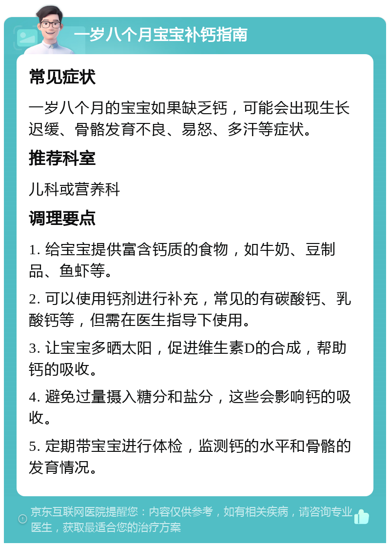 一岁八个月宝宝补钙指南 常见症状 一岁八个月的宝宝如果缺乏钙，可能会出现生长迟缓、骨骼发育不良、易怒、多汗等症状。 推荐科室 儿科或营养科 调理要点 1. 给宝宝提供富含钙质的食物，如牛奶、豆制品、鱼虾等。 2. 可以使用钙剂进行补充，常见的有碳酸钙、乳酸钙等，但需在医生指导下使用。 3. 让宝宝多晒太阳，促进维生素D的合成，帮助钙的吸收。 4. 避免过量摄入糖分和盐分，这些会影响钙的吸收。 5. 定期带宝宝进行体检，监测钙的水平和骨骼的发育情况。