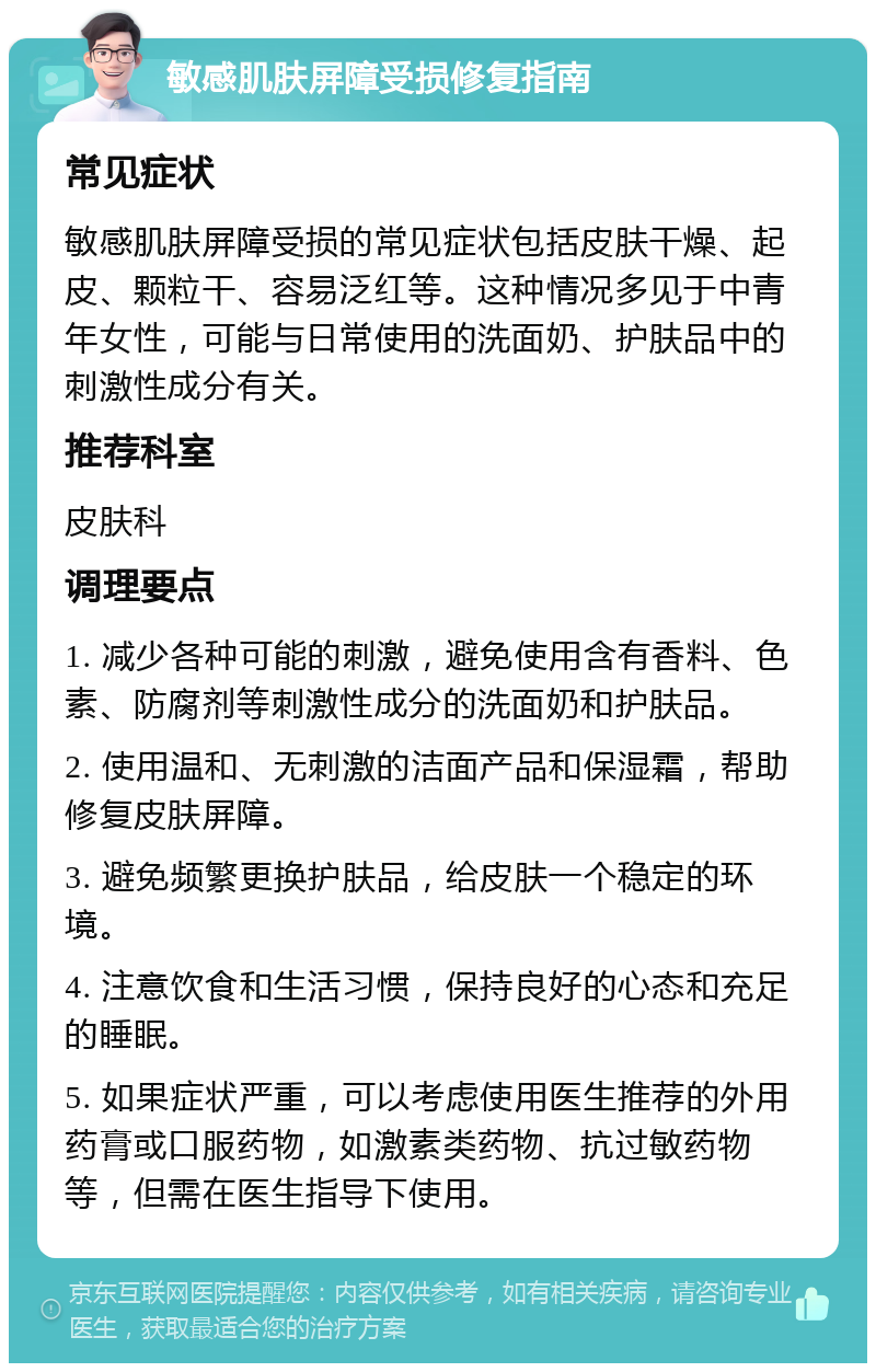 敏感肌肤屏障受损修复指南 常见症状 敏感肌肤屏障受损的常见症状包括皮肤干燥、起皮、颗粒干、容易泛红等。这种情况多见于中青年女性，可能与日常使用的洗面奶、护肤品中的刺激性成分有关。 推荐科室 皮肤科 调理要点 1. 减少各种可能的刺激，避免使用含有香料、色素、防腐剂等刺激性成分的洗面奶和护肤品。 2. 使用温和、无刺激的洁面产品和保湿霜，帮助修复皮肤屏障。 3. 避免频繁更换护肤品，给皮肤一个稳定的环境。 4. 注意饮食和生活习惯，保持良好的心态和充足的睡眠。 5. 如果症状严重，可以考虑使用医生推荐的外用药膏或口服药物，如激素类药物、抗过敏药物等，但需在医生指导下使用。