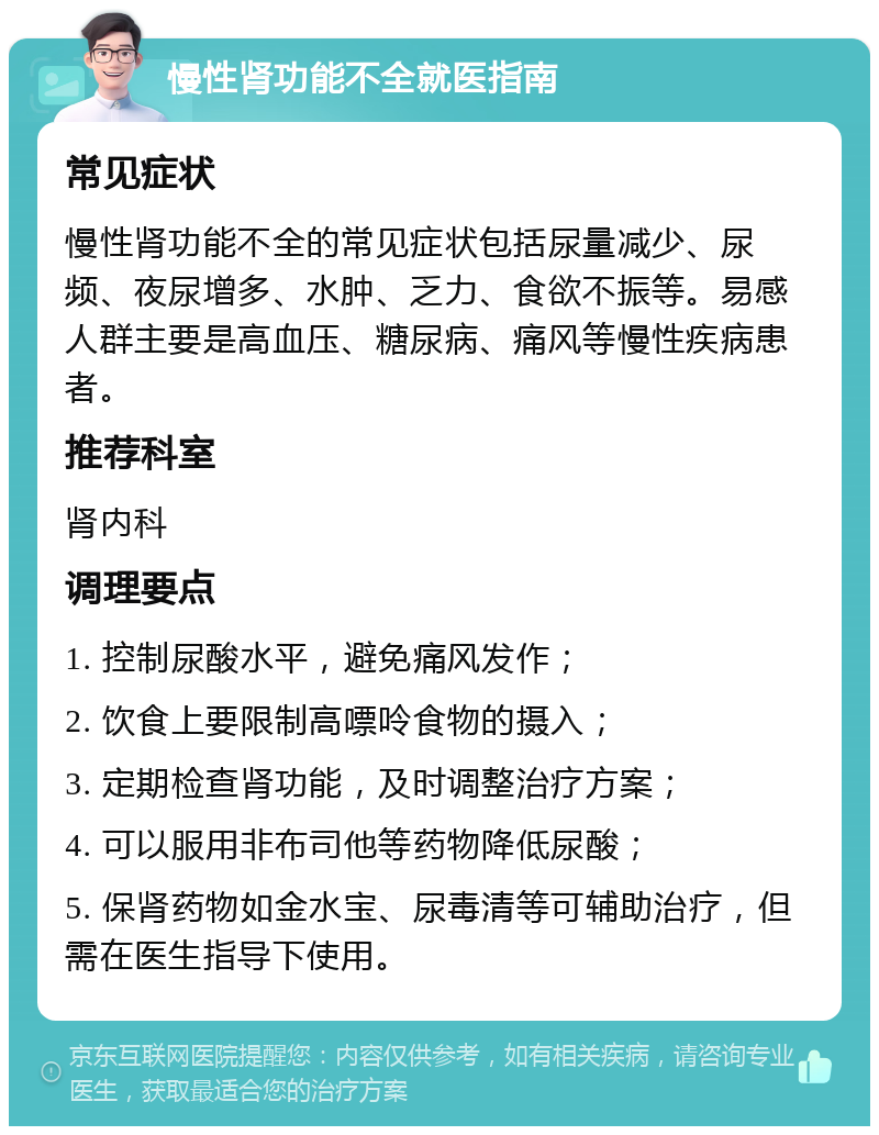 慢性肾功能不全就医指南 常见症状 慢性肾功能不全的常见症状包括尿量减少、尿频、夜尿增多、水肿、乏力、食欲不振等。易感人群主要是高血压、糖尿病、痛风等慢性疾病患者。 推荐科室 肾内科 调理要点 1. 控制尿酸水平，避免痛风发作； 2. 饮食上要限制高嘌呤食物的摄入； 3. 定期检查肾功能，及时调整治疗方案； 4. 可以服用非布司他等药物降低尿酸； 5. 保肾药物如金水宝、尿毒清等可辅助治疗，但需在医生指导下使用。