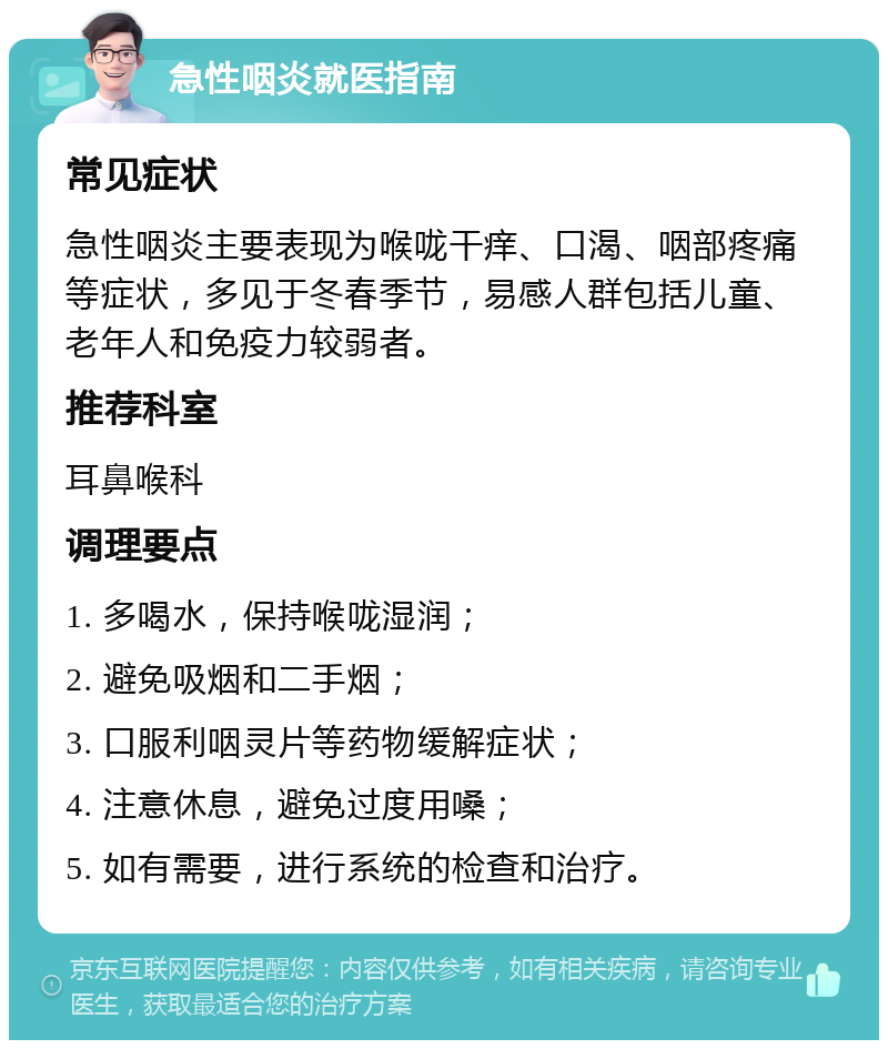 急性咽炎就医指南 常见症状 急性咽炎主要表现为喉咙干痒、口渴、咽部疼痛等症状，多见于冬春季节，易感人群包括儿童、老年人和免疫力较弱者。 推荐科室 耳鼻喉科 调理要点 1. 多喝水，保持喉咙湿润； 2. 避免吸烟和二手烟； 3. 口服利咽灵片等药物缓解症状； 4. 注意休息，避免过度用嗓； 5. 如有需要，进行系统的检查和治疗。