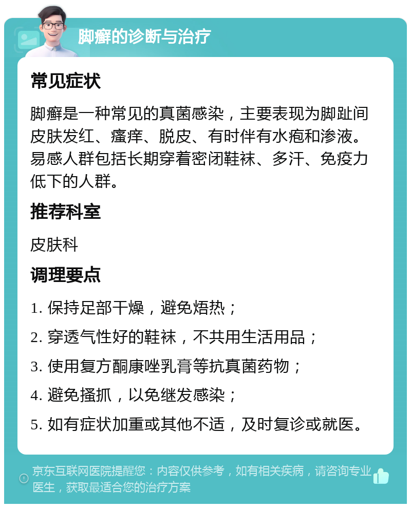 脚癣的诊断与治疗 常见症状 脚癣是一种常见的真菌感染，主要表现为脚趾间皮肤发红、瘙痒、脱皮、有时伴有水疱和渗液。易感人群包括长期穿着密闭鞋袜、多汗、免疫力低下的人群。 推荐科室 皮肤科 调理要点 1. 保持足部干燥，避免焐热； 2. 穿透气性好的鞋袜，不共用生活用品； 3. 使用复方酮康唑乳膏等抗真菌药物； 4. 避免搔抓，以免继发感染； 5. 如有症状加重或其他不适，及时复诊或就医。