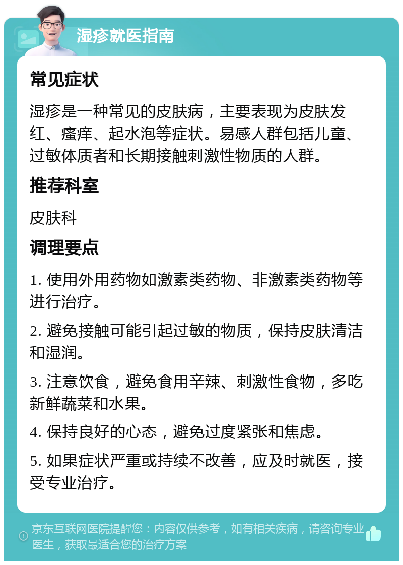 湿疹就医指南 常见症状 湿疹是一种常见的皮肤病，主要表现为皮肤发红、瘙痒、起水泡等症状。易感人群包括儿童、过敏体质者和长期接触刺激性物质的人群。 推荐科室 皮肤科 调理要点 1. 使用外用药物如激素类药物、非激素类药物等进行治疗。 2. 避免接触可能引起过敏的物质，保持皮肤清洁和湿润。 3. 注意饮食，避免食用辛辣、刺激性食物，多吃新鲜蔬菜和水果。 4. 保持良好的心态，避免过度紧张和焦虑。 5. 如果症状严重或持续不改善，应及时就医，接受专业治疗。