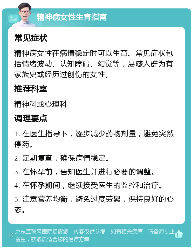 精神病女性生育指南 常见症状 精神病女性在病情稳定时可以生育。常见症状包括情绪波动、认知障碍、幻觉等，易感人群为有家族史或经历过创伤的女性。 推荐科室 精神科或心理科 调理要点 1. 在医生指导下，逐步减少药物剂量，避免突然停药。 2. 定期复查，确保病情稳定。 3. 在怀孕前，告知医生并进行必要的调整。 4. 在怀孕期间，继续接受医生的监控和治疗。 5. 注意营养均衡，避免过度劳累，保持良好的心态。