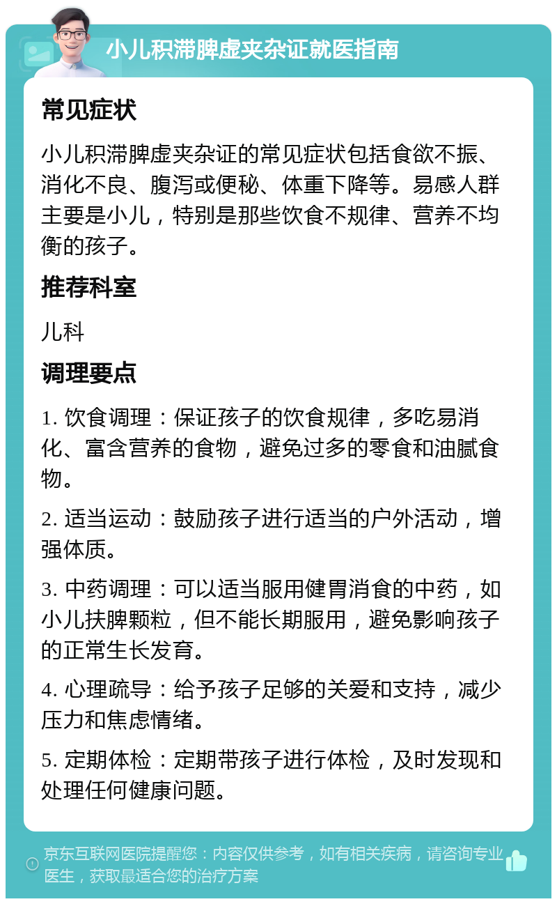 小儿积滞脾虚夹杂证就医指南 常见症状 小儿积滞脾虚夹杂证的常见症状包括食欲不振、消化不良、腹泻或便秘、体重下降等。易感人群主要是小儿，特别是那些饮食不规律、营养不均衡的孩子。 推荐科室 儿科 调理要点 1. 饮食调理：保证孩子的饮食规律，多吃易消化、富含营养的食物，避免过多的零食和油腻食物。 2. 适当运动：鼓励孩子进行适当的户外活动，增强体质。 3. 中药调理：可以适当服用健胃消食的中药，如小儿扶脾颗粒，但不能长期服用，避免影响孩子的正常生长发育。 4. 心理疏导：给予孩子足够的关爱和支持，减少压力和焦虑情绪。 5. 定期体检：定期带孩子进行体检，及时发现和处理任何健康问题。