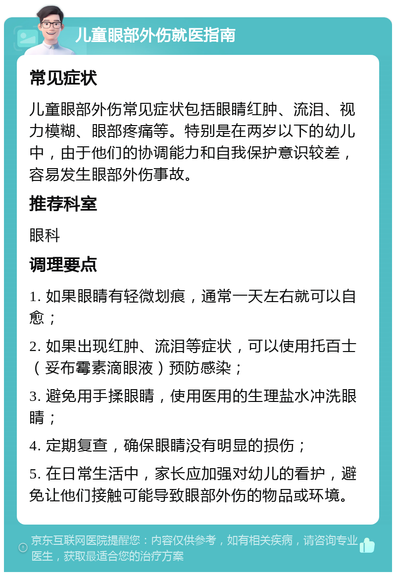 儿童眼部外伤就医指南 常见症状 儿童眼部外伤常见症状包括眼睛红肿、流泪、视力模糊、眼部疼痛等。特别是在两岁以下的幼儿中，由于他们的协调能力和自我保护意识较差，容易发生眼部外伤事故。 推荐科室 眼科 调理要点 1. 如果眼睛有轻微划痕，通常一天左右就可以自愈； 2. 如果出现红肿、流泪等症状，可以使用托百士（妥布霉素滴眼液）预防感染； 3. 避免用手揉眼睛，使用医用的生理盐水冲洗眼睛； 4. 定期复查，确保眼睛没有明显的损伤； 5. 在日常生活中，家长应加强对幼儿的看护，避免让他们接触可能导致眼部外伤的物品或环境。