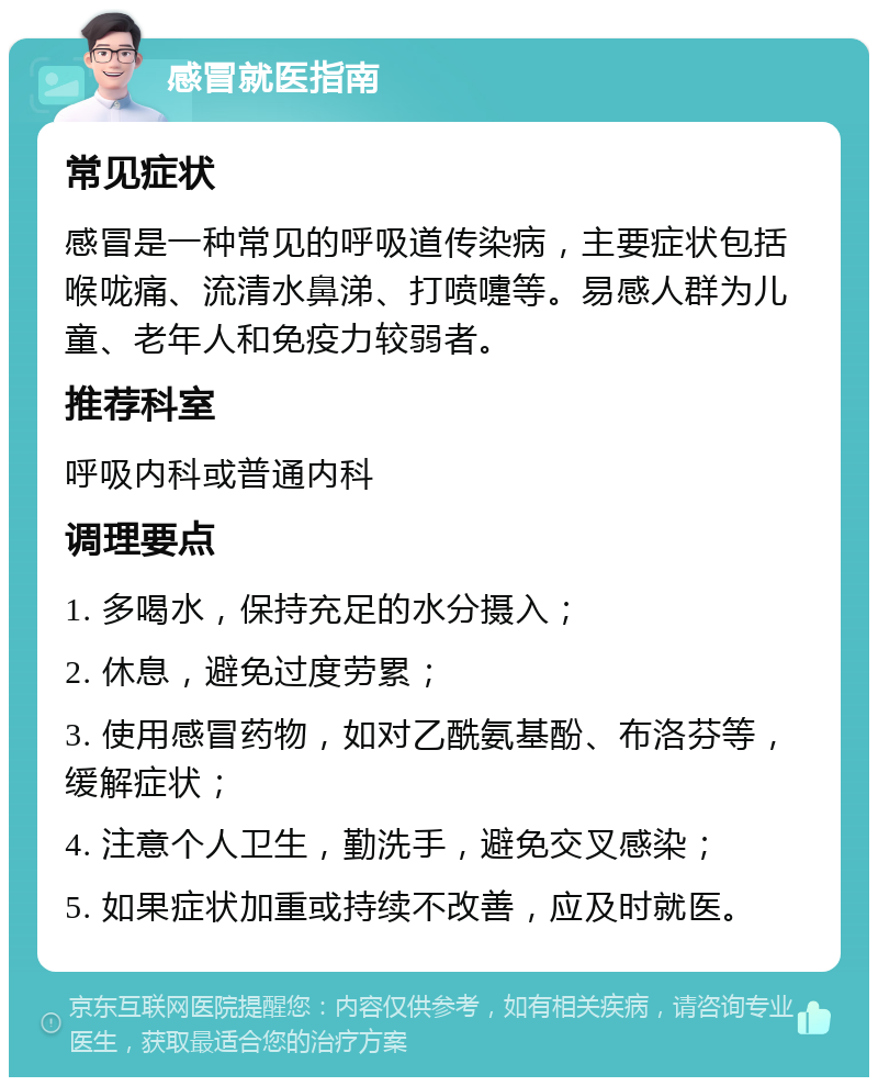 感冒就医指南 常见症状 感冒是一种常见的呼吸道传染病，主要症状包括喉咙痛、流清水鼻涕、打喷嚏等。易感人群为儿童、老年人和免疫力较弱者。 推荐科室 呼吸内科或普通内科 调理要点 1. 多喝水，保持充足的水分摄入； 2. 休息，避免过度劳累； 3. 使用感冒药物，如对乙酰氨基酚、布洛芬等，缓解症状； 4. 注意个人卫生，勤洗手，避免交叉感染； 5. 如果症状加重或持续不改善，应及时就医。