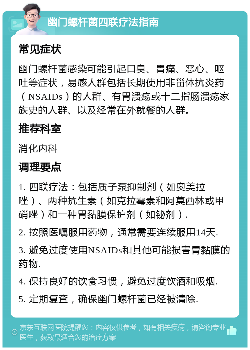 幽门螺杆菌四联疗法指南 常见症状 幽门螺杆菌感染可能引起口臭、胃痛、恶心、呕吐等症状，易感人群包括长期使用非甾体抗炎药（NSAIDs）的人群、有胃溃疡或十二指肠溃疡家族史的人群、以及经常在外就餐的人群。 推荐科室 消化内科 调理要点 1. 四联疗法：包括质子泵抑制剂（如奥美拉唑）、两种抗生素（如克拉霉素和阿莫西林或甲硝唑）和一种胃黏膜保护剂（如铋剂）. 2. 按照医嘱服用药物，通常需要连续服用14天. 3. 避免过度使用NSAIDs和其他可能损害胃黏膜的药物. 4. 保持良好的饮食习惯，避免过度饮酒和吸烟. 5. 定期复查，确保幽门螺杆菌已经被清除.