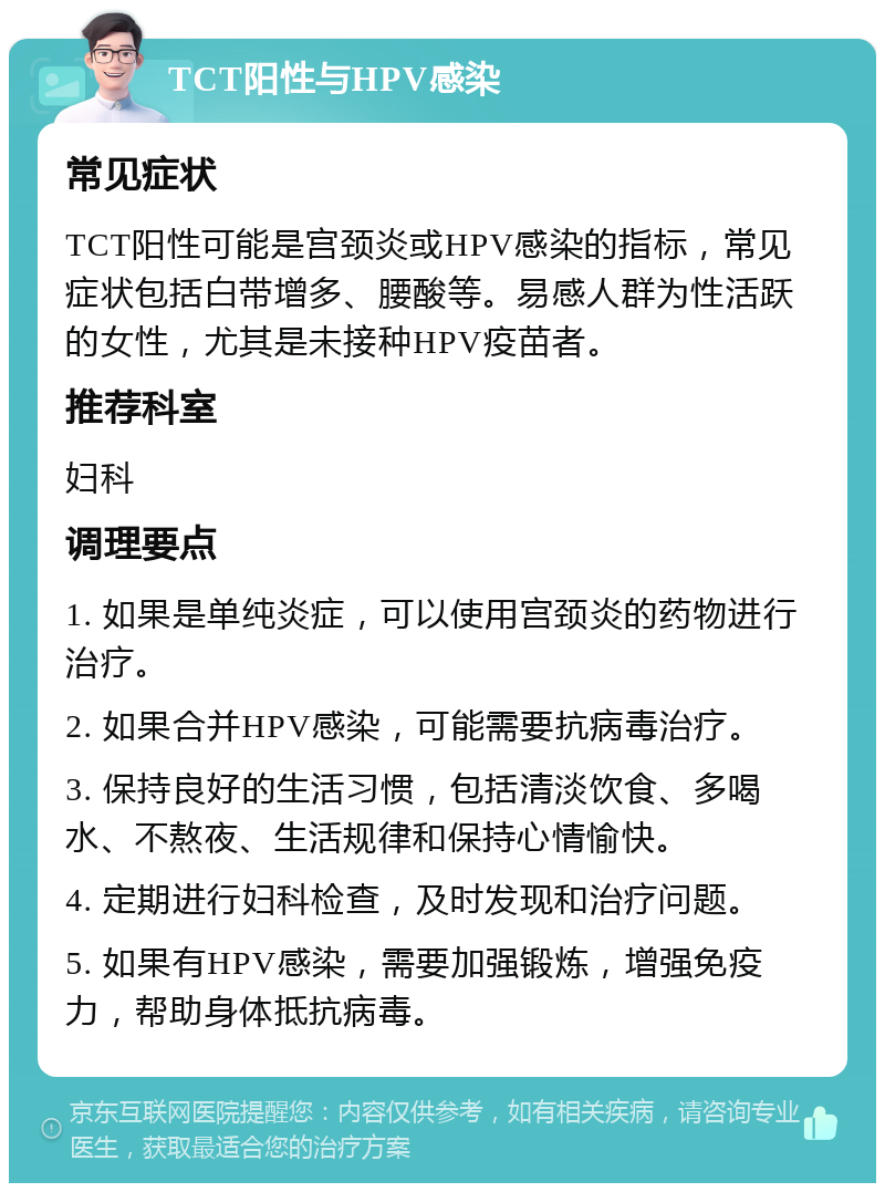 TCT阳性与HPV感染 常见症状 TCT阳性可能是宫颈炎或HPV感染的指标，常见症状包括白带增多、腰酸等。易感人群为性活跃的女性，尤其是未接种HPV疫苗者。 推荐科室 妇科 调理要点 1. 如果是单纯炎症，可以使用宫颈炎的药物进行治疗。 2. 如果合并HPV感染，可能需要抗病毒治疗。 3. 保持良好的生活习惯，包括清淡饮食、多喝水、不熬夜、生活规律和保持心情愉快。 4. 定期进行妇科检查，及时发现和治疗问题。 5. 如果有HPV感染，需要加强锻炼，增强免疫力，帮助身体抵抗病毒。