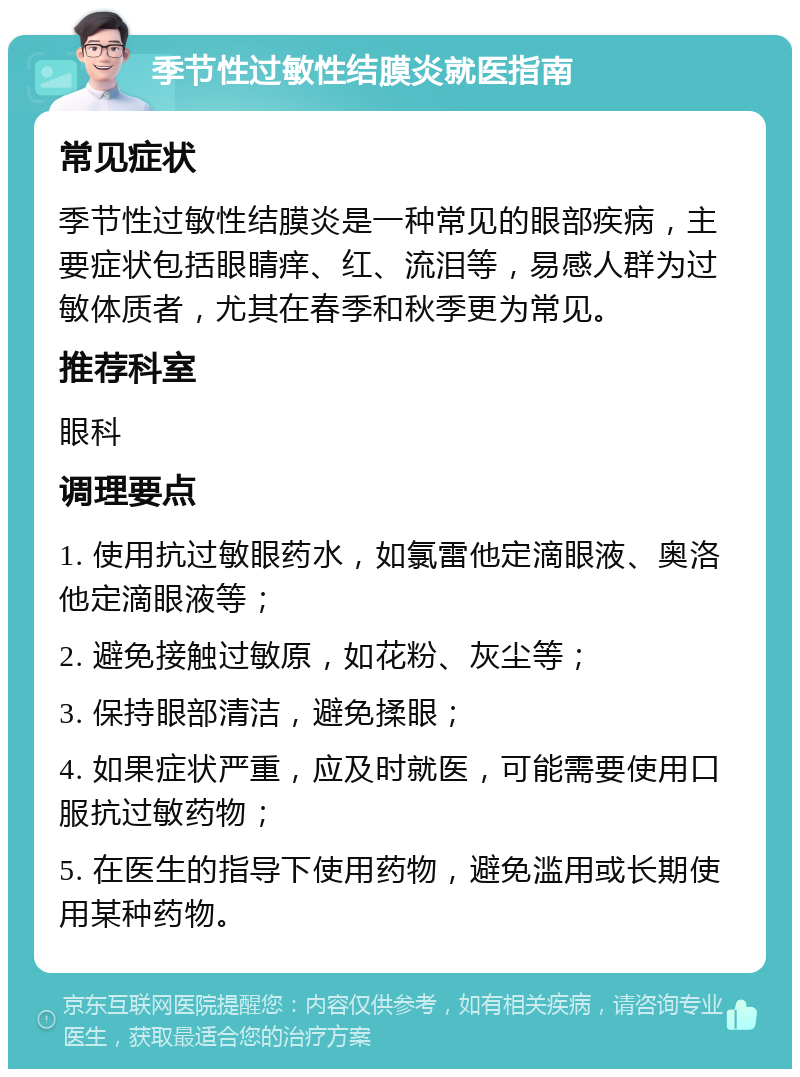 季节性过敏性结膜炎就医指南 常见症状 季节性过敏性结膜炎是一种常见的眼部疾病，主要症状包括眼睛痒、红、流泪等，易感人群为过敏体质者，尤其在春季和秋季更为常见。 推荐科室 眼科 调理要点 1. 使用抗过敏眼药水，如氯雷他定滴眼液、奥洛他定滴眼液等； 2. 避免接触过敏原，如花粉、灰尘等； 3. 保持眼部清洁，避免揉眼； 4. 如果症状严重，应及时就医，可能需要使用口服抗过敏药物； 5. 在医生的指导下使用药物，避免滥用或长期使用某种药物。