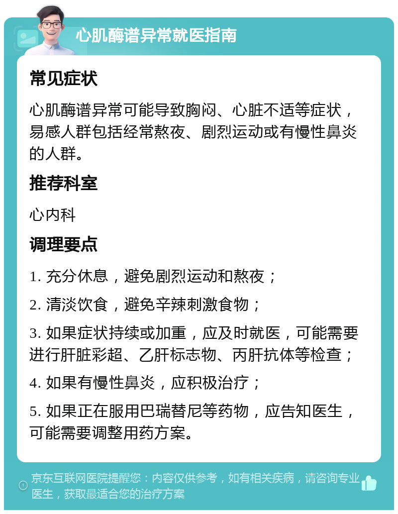 心肌酶谱异常就医指南 常见症状 心肌酶谱异常可能导致胸闷、心脏不适等症状，易感人群包括经常熬夜、剧烈运动或有慢性鼻炎的人群。 推荐科室 心内科 调理要点 1. 充分休息，避免剧烈运动和熬夜； 2. 清淡饮食，避免辛辣刺激食物； 3. 如果症状持续或加重，应及时就医，可能需要进行肝脏彩超、乙肝标志物、丙肝抗体等检查； 4. 如果有慢性鼻炎，应积极治疗； 5. 如果正在服用巴瑞替尼等药物，应告知医生，可能需要调整用药方案。