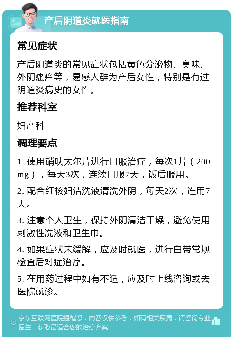 产后阴道炎就医指南 常见症状 产后阴道炎的常见症状包括黄色分泌物、臭味、外阴瘙痒等，易感人群为产后女性，特别是有过阴道炎病史的女性。 推荐科室 妇产科 调理要点 1. 使用硝呋太尔片进行口服治疗，每次1片（200mg），每天3次，连续口服7天，饭后服用。 2. 配合红核妇洁洗液清洗外阴，每天2次，连用7天。 3. 注意个人卫生，保持外阴清洁干燥，避免使用刺激性洗液和卫生巾。 4. 如果症状未缓解，应及时就医，进行白带常规检查后对症治疗。 5. 在用药过程中如有不适，应及时上线咨询或去医院就诊。