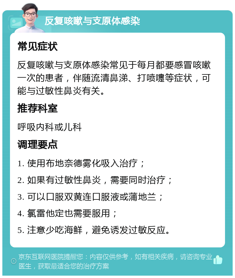 反复咳嗽与支原体感染 常见症状 反复咳嗽与支原体感染常见于每月都要感冒咳嗽一次的患者，伴随流清鼻涕、打喷嚏等症状，可能与过敏性鼻炎有关。 推荐科室 呼吸内科或儿科 调理要点 1. 使用布地奈德雾化吸入治疗； 2. 如果有过敏性鼻炎，需要同时治疗； 3. 可以口服双黄连口服液或蒲地兰； 4. 氯雷他定也需要服用； 5. 注意少吃海鲜，避免诱发过敏反应。