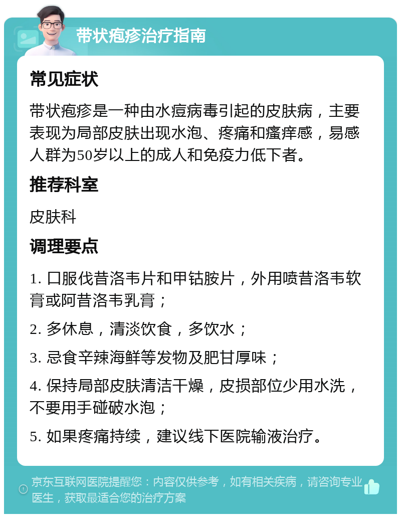 带状疱疹治疗指南 常见症状 带状疱疹是一种由水痘病毒引起的皮肤病，主要表现为局部皮肤出现水泡、疼痛和瘙痒感，易感人群为50岁以上的成人和免疫力低下者。 推荐科室 皮肤科 调理要点 1. 口服伐昔洛韦片和甲钴胺片，外用喷昔洛韦软膏或阿昔洛韦乳膏； 2. 多休息，清淡饮食，多饮水； 3. 忌食辛辣海鲜等发物及肥甘厚味； 4. 保持局部皮肤清洁干燥，皮损部位少用水洗，不要用手碰破水泡； 5. 如果疼痛持续，建议线下医院输液治疗。