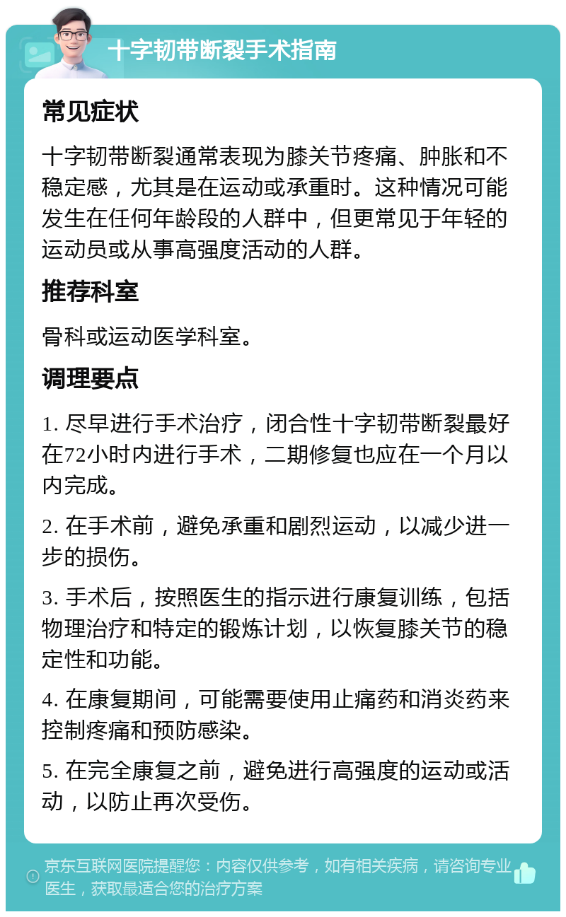 十字韧带断裂手术指南 常见症状 十字韧带断裂通常表现为膝关节疼痛、肿胀和不稳定感，尤其是在运动或承重时。这种情况可能发生在任何年龄段的人群中，但更常见于年轻的运动员或从事高强度活动的人群。 推荐科室 骨科或运动医学科室。 调理要点 1. 尽早进行手术治疗，闭合性十字韧带断裂最好在72小时内进行手术，二期修复也应在一个月以内完成。 2. 在手术前，避免承重和剧烈运动，以减少进一步的损伤。 3. 手术后，按照医生的指示进行康复训练，包括物理治疗和特定的锻炼计划，以恢复膝关节的稳定性和功能。 4. 在康复期间，可能需要使用止痛药和消炎药来控制疼痛和预防感染。 5. 在完全康复之前，避免进行高强度的运动或活动，以防止再次受伤。