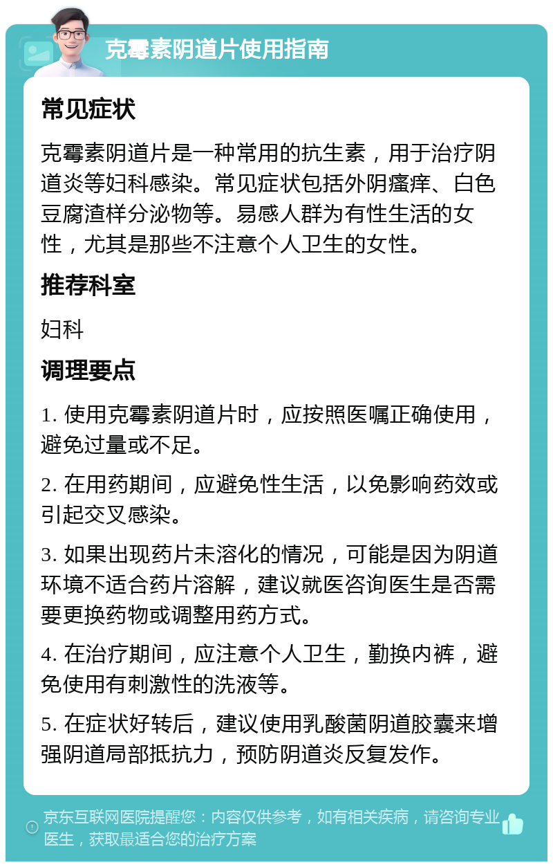 克霉素阴道片使用指南 常见症状 克霉素阴道片是一种常用的抗生素，用于治疗阴道炎等妇科感染。常见症状包括外阴瘙痒、白色豆腐渣样分泌物等。易感人群为有性生活的女性，尤其是那些不注意个人卫生的女性。 推荐科室 妇科 调理要点 1. 使用克霉素阴道片时，应按照医嘱正确使用，避免过量或不足。 2. 在用药期间，应避免性生活，以免影响药效或引起交叉感染。 3. 如果出现药片未溶化的情况，可能是因为阴道环境不适合药片溶解，建议就医咨询医生是否需要更换药物或调整用药方式。 4. 在治疗期间，应注意个人卫生，勤换内裤，避免使用有刺激性的洗液等。 5. 在症状好转后，建议使用乳酸菌阴道胶囊来增强阴道局部抵抗力，预防阴道炎反复发作。