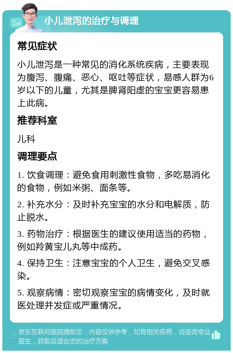 小儿泄泻的治疗与调理 常见症状 小儿泄泻是一种常见的消化系统疾病，主要表现为腹泻、腹痛、恶心、呕吐等症状，易感人群为6岁以下的儿童，尤其是脾肾阳虚的宝宝更容易患上此病。 推荐科室 儿科 调理要点 1. 饮食调理：避免食用刺激性食物，多吃易消化的食物，例如米粥、面条等。 2. 补充水分：及时补充宝宝的水分和电解质，防止脱水。 3. 药物治疗：根据医生的建议使用适当的药物，例如羚黄宝儿丸等中成药。 4. 保持卫生：注意宝宝的个人卫生，避免交叉感染。 5. 观察病情：密切观察宝宝的病情变化，及时就医处理并发症或严重情况。