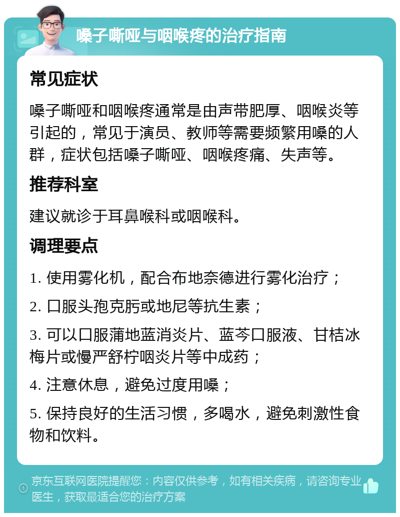 嗓子嘶哑与咽喉疼的治疗指南 常见症状 嗓子嘶哑和咽喉疼通常是由声带肥厚、咽喉炎等引起的，常见于演员、教师等需要频繁用嗓的人群，症状包括嗓子嘶哑、咽喉疼痛、失声等。 推荐科室 建议就诊于耳鼻喉科或咽喉科。 调理要点 1. 使用雾化机，配合布地奈德进行雾化治疗； 2. 口服头孢克肟或地尼等抗生素； 3. 可以口服蒲地蓝消炎片、蓝芩口服液、甘桔冰梅片或慢严舒柠咽炎片等中成药； 4. 注意休息，避免过度用嗓； 5. 保持良好的生活习惯，多喝水，避免刺激性食物和饮料。