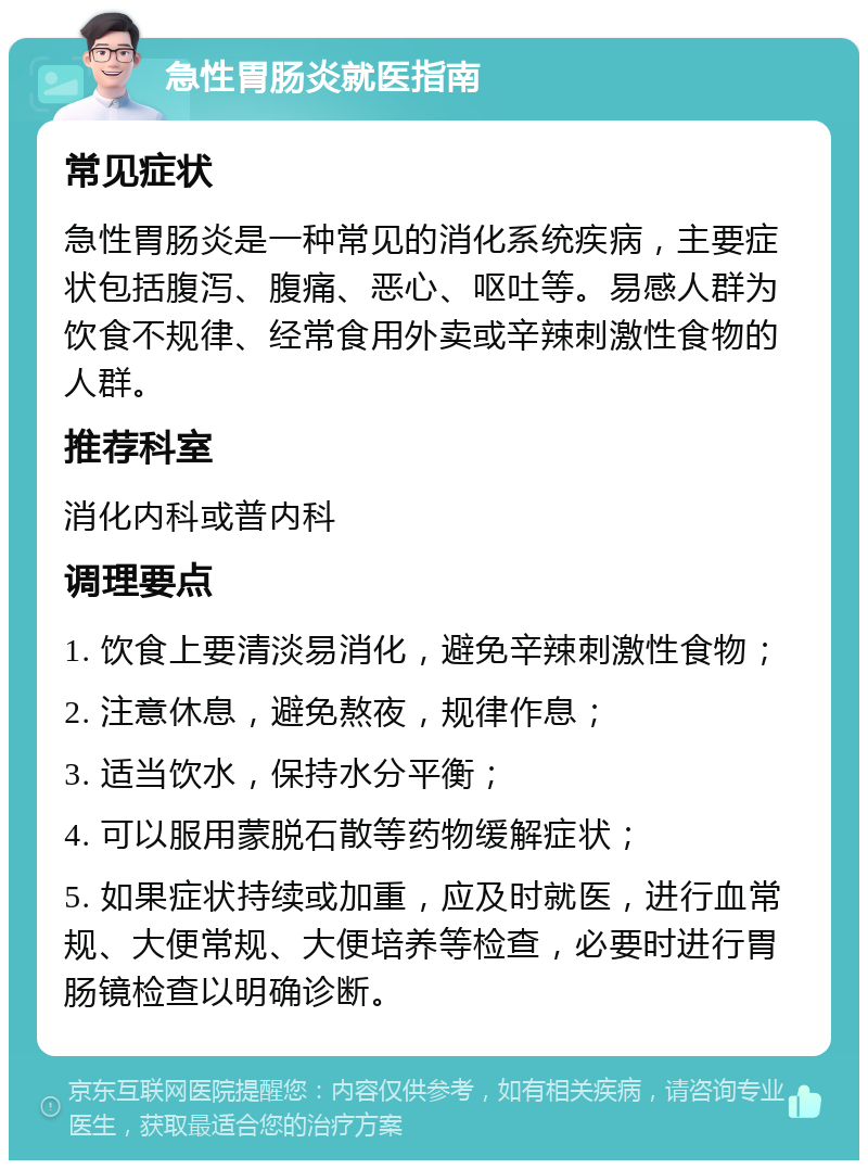 急性胃肠炎就医指南 常见症状 急性胃肠炎是一种常见的消化系统疾病，主要症状包括腹泻、腹痛、恶心、呕吐等。易感人群为饮食不规律、经常食用外卖或辛辣刺激性食物的人群。 推荐科室 消化内科或普内科 调理要点 1. 饮食上要清淡易消化，避免辛辣刺激性食物； 2. 注意休息，避免熬夜，规律作息； 3. 适当饮水，保持水分平衡； 4. 可以服用蒙脱石散等药物缓解症状； 5. 如果症状持续或加重，应及时就医，进行血常规、大便常规、大便培养等检查，必要时进行胃肠镜检查以明确诊断。