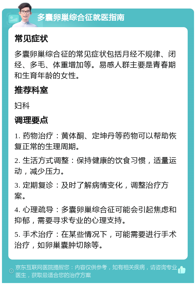 多囊卵巢综合征就医指南 常见症状 多囊卵巢综合征的常见症状包括月经不规律、闭经、多毛、体重增加等。易感人群主要是青春期和生育年龄的女性。 推荐科室 妇科 调理要点 1. 药物治疗：黄体酮、定坤丹等药物可以帮助恢复正常的生理周期。 2. 生活方式调整：保持健康的饮食习惯，适量运动，减少压力。 3. 定期复诊：及时了解病情变化，调整治疗方案。 4. 心理疏导：多囊卵巢综合征可能会引起焦虑和抑郁，需要寻求专业的心理支持。 5. 手术治疗：在某些情况下，可能需要进行手术治疗，如卵巢囊肿切除等。