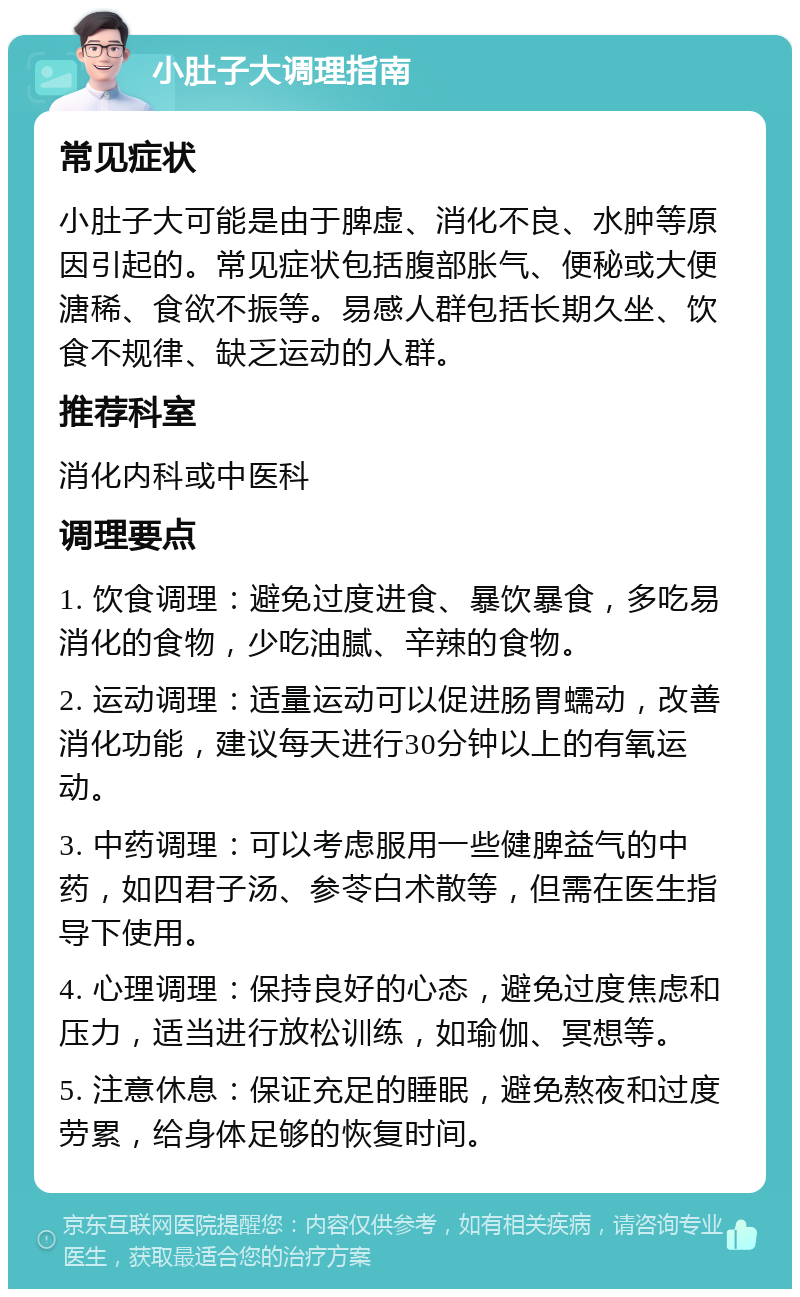 小肚子大调理指南 常见症状 小肚子大可能是由于脾虚、消化不良、水肿等原因引起的。常见症状包括腹部胀气、便秘或大便溏稀、食欲不振等。易感人群包括长期久坐、饮食不规律、缺乏运动的人群。 推荐科室 消化内科或中医科 调理要点 1. 饮食调理：避免过度进食、暴饮暴食，多吃易消化的食物，少吃油腻、辛辣的食物。 2. 运动调理：适量运动可以促进肠胃蠕动，改善消化功能，建议每天进行30分钟以上的有氧运动。 3. 中药调理：可以考虑服用一些健脾益气的中药，如四君子汤、参苓白术散等，但需在医生指导下使用。 4. 心理调理：保持良好的心态，避免过度焦虑和压力，适当进行放松训练，如瑜伽、冥想等。 5. 注意休息：保证充足的睡眠，避免熬夜和过度劳累，给身体足够的恢复时间。