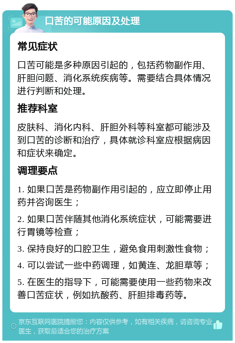 口苦的可能原因及处理 常见症状 口苦可能是多种原因引起的，包括药物副作用、肝胆问题、消化系统疾病等。需要结合具体情况进行判断和处理。 推荐科室 皮肤科、消化内科、肝胆外科等科室都可能涉及到口苦的诊断和治疗，具体就诊科室应根据病因和症状来确定。 调理要点 1. 如果口苦是药物副作用引起的，应立即停止用药并咨询医生； 2. 如果口苦伴随其他消化系统症状，可能需要进行胃镜等检查； 3. 保持良好的口腔卫生，避免食用刺激性食物； 4. 可以尝试一些中药调理，如黄连、龙胆草等； 5. 在医生的指导下，可能需要使用一些药物来改善口苦症状，例如抗酸药、肝胆排毒药等。